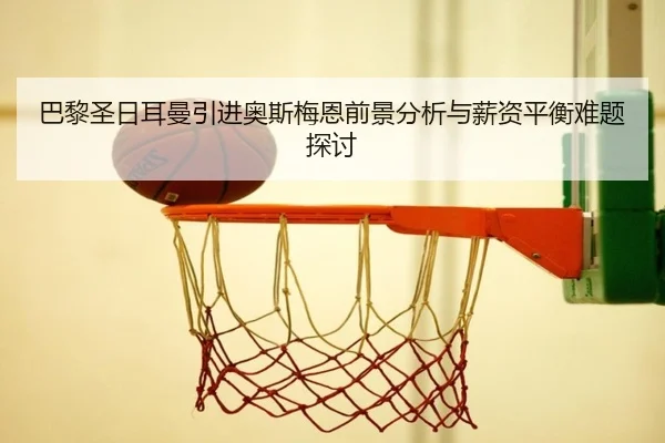 巴黎圣日耳曼引进奥斯梅恩前景分析与薪资平衡难题探讨