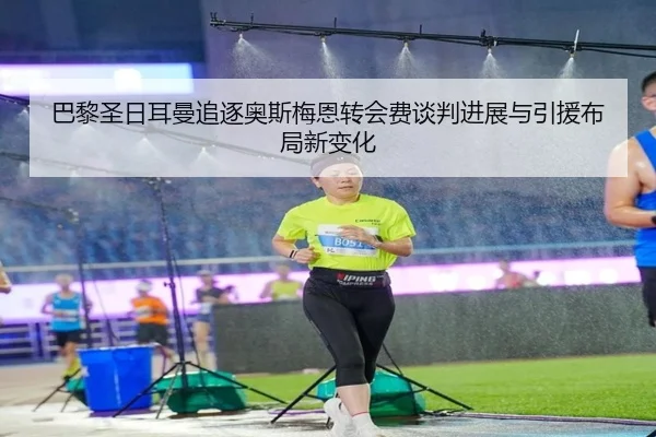 巴黎圣日耳曼追逐奥斯梅恩转会费谈判进展与引援布局新变化