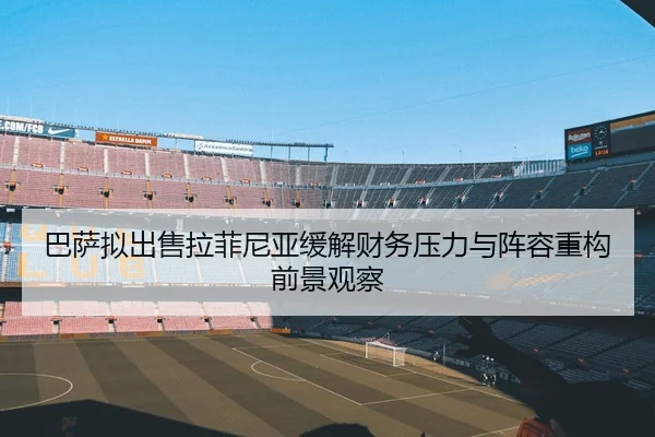巴萨拟出售拉菲尼亚缓解财务压力与阵容重构前景观察