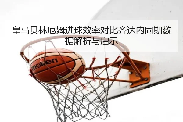 皇马贝林厄姆进球效率对比齐达内同期数据解析与启示