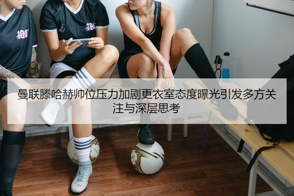 曼联滕哈赫帅位压力加剧更衣室态度曝光引发多方关注与深层思考