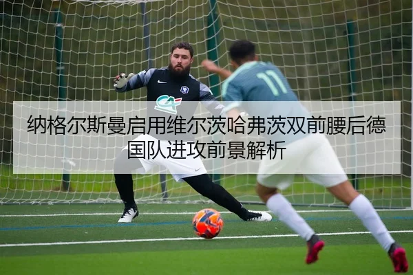 纳格尔斯曼启用维尔茨哈弗茨双前腰后德国队进攻前景解析
