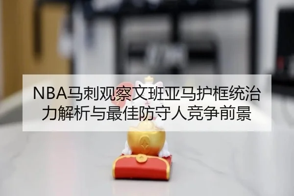 NBA马刺观察文班亚马护框统治力解析与最佳防守人竞争前景