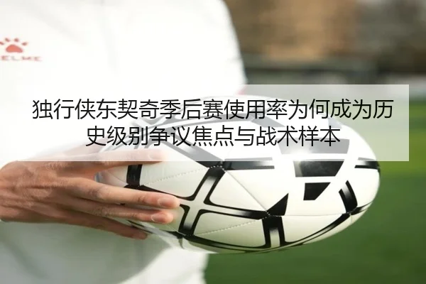 独行侠东契奇季后赛使用率为何成为历史级别争议焦点与战术样本