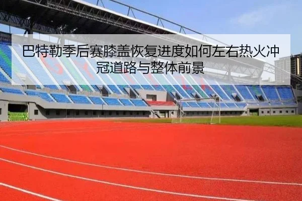 巴特勒季后赛膝盖恢复进度如何左右热火冲冠道路与整体前景
