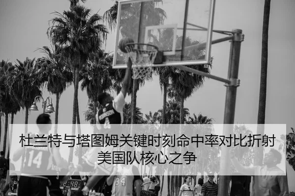 杜兰特与塔图姆关键时刻命中率对比折射美国队核心之争